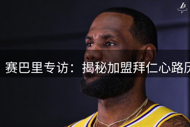 赛巴里专访：揭秘加盟拜仁心路历程与独特庆祝动作起源